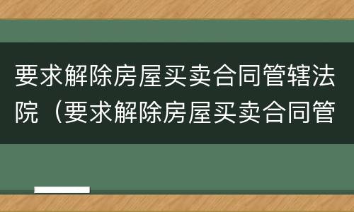 要求解除房屋买卖合同管辖法院（要求解除房屋买卖合同管辖法院怎么判）