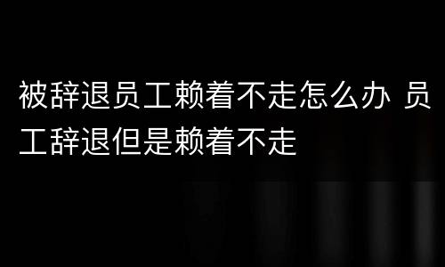 被辞退员工赖着不走怎么办 员工辞退但是赖着不走