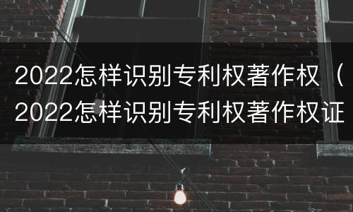 2022怎样识别专利权著作权（2022怎样识别专利权著作权证书）