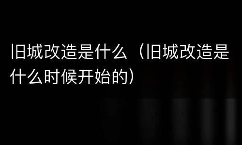 旧城改造是什么（旧城改造是什么时候开始的）