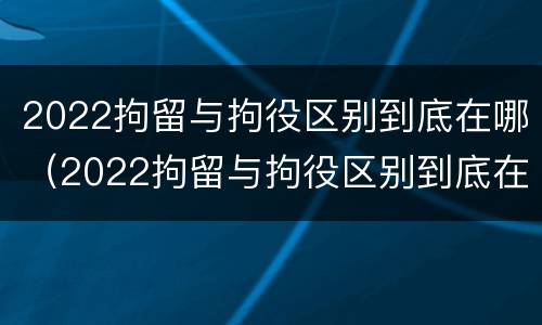 2022拘留与拘役区别到底在哪（2022拘留与拘役区别到底在哪里）