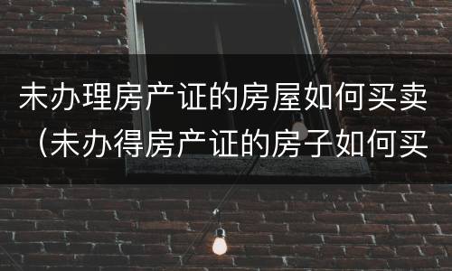 未办理房产证的房屋如何买卖（未办得房产证的房子如何买卖）