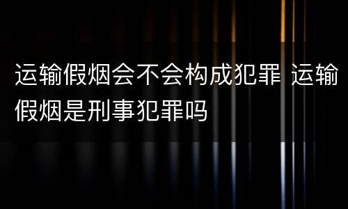 运输假烟会不会构成犯罪 运输假烟是刑事犯罪吗