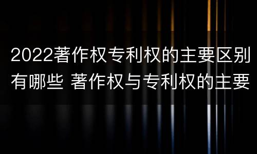 2022著作权专利权的主要区别有哪些 著作权与专利权的主要区别是什么?