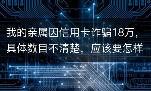 我的亲属因信用卡诈骗18万，具体数目不清楚，应该要怎样办