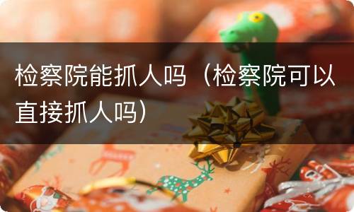 检察院能抓人吗（检察院可以直接抓人吗）