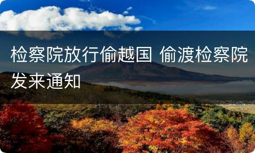 检察院放行偷越国 偷渡检察院发来通知