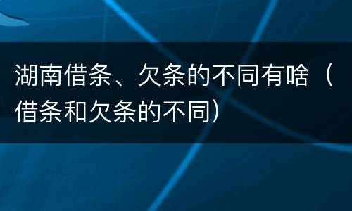湖南借条、欠条的不同有啥（借条和欠条的不同）