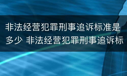 非法经营犯罪刑事追诉标准是多少 非法经营犯罪刑事追诉标准是多少钱