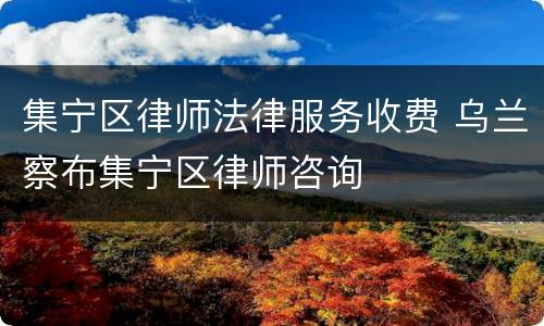 集宁区律师法律服务收费 乌兰察布集宁区律师咨询