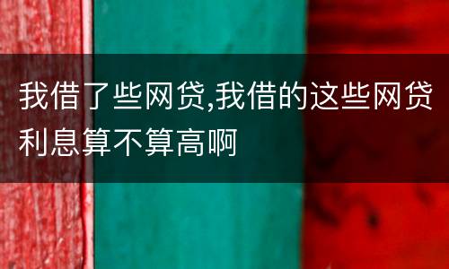 我借了些网贷,我借的这些网贷利息算不算高啊