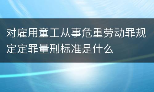 对雇用童工从事危重劳动罪规定定罪量刑标准是什么