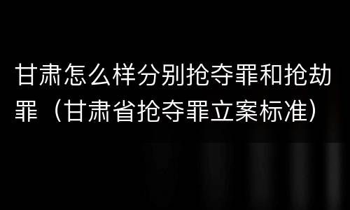 甘肃怎么样分别抢夺罪和抢劫罪（甘肃省抢夺罪立案标准）