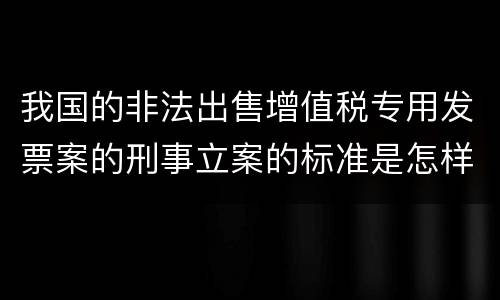 我国的非法出售增值税专用发票案的刑事立案的标准是怎样的