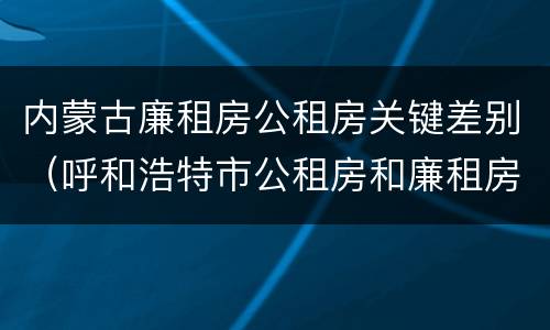 内蒙古廉租房公租房关键差别（呼和浩特市公租房和廉租房的区别）