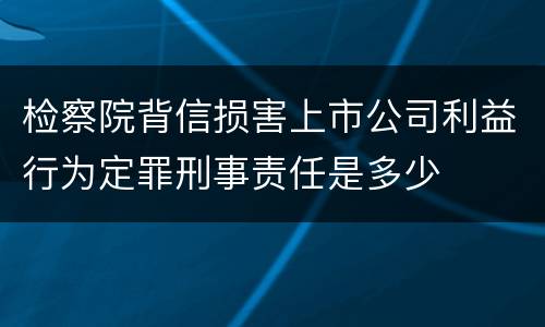 检察院背信损害上市公司利益行为定罪刑事责任是多少