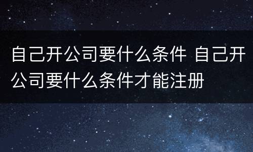 自己开公司要什么条件 自己开公司要什么条件才能注册