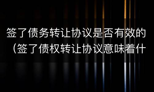 签了债务转让协议是否有效的（签了债权转让协议意味着什么）