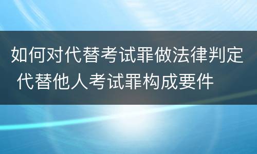 如何对代替考试罪做法律判定 代替他人考试罪构成要件