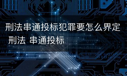 刑法串通投标犯罪要怎么界定 刑法 串通投标
