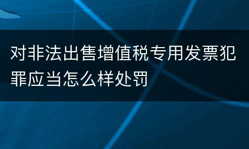 对非法出售增值税专用发票犯罪应当怎么样处罚