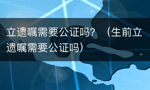 立遗嘱需要公证吗？（生前立遗嘱需要公证吗）