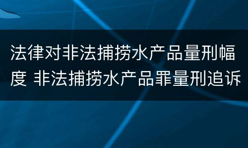 法律对非法捕捞水产品量刑幅度 非法捕捞水产品罪量刑追诉标准