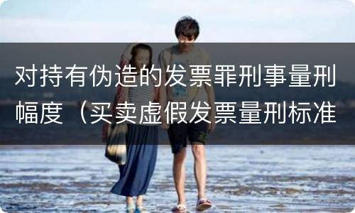 对持有伪造的发票罪刑事量刑幅度（买卖虚假发票量刑标准）