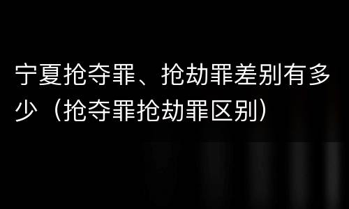 宁夏抢夺罪、抢劫罪差别有多少（抢夺罪抢劫罪区别）
