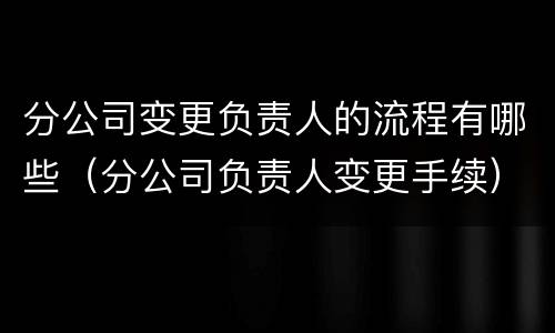 分公司变更负责人的流程有哪些（分公司负责人变更手续）