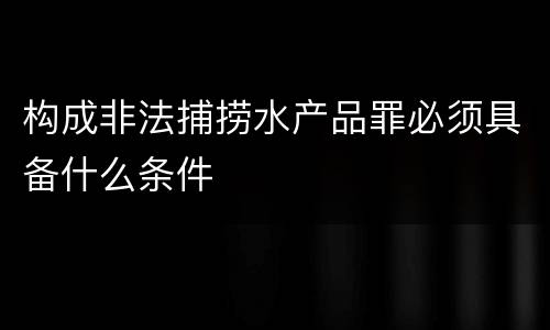构成非法捕捞水产品罪必须具备什么条件