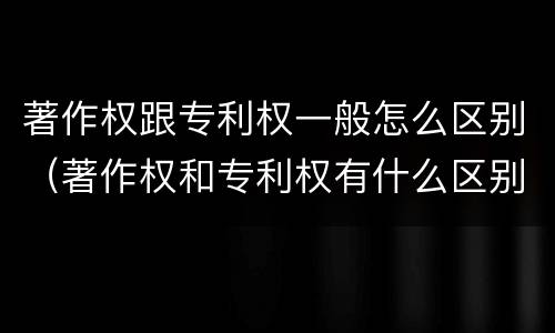 著作权跟专利权一般怎么区别（著作权和专利权有什么区别）