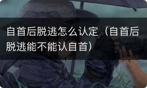 自首后脱逃怎么认定（自首后脱逃能不能认自首）