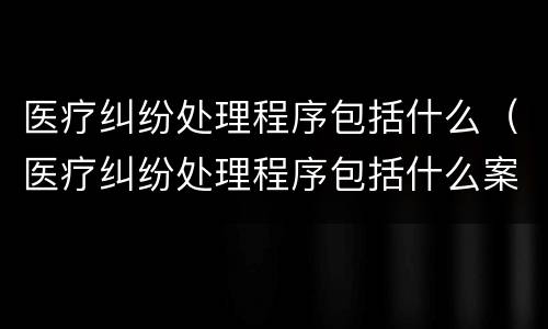 医疗纠纷处理程序包括什么（医疗纠纷处理程序包括什么案件）