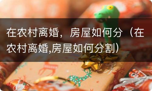 在农村离婚，房屋如何分（在农村离婚,房屋如何分割）