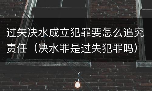 过失决水成立犯罪要怎么追究责任（决水罪是过失犯罪吗）