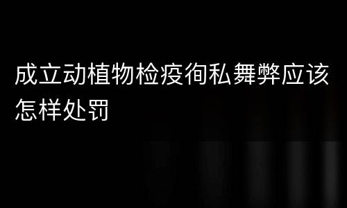 成立动植物检疫徇私舞弊应该怎样处罚