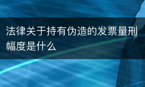 法律关于持有伪造的发票量刑幅度是什么