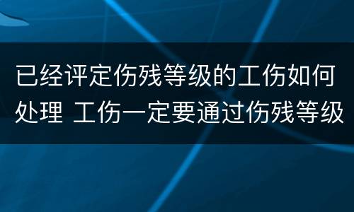 已经评定伤残等级的工伤如何处理 工伤一定要通过伤残等级鉴定才可以赔偿吗