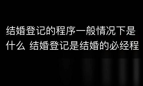 结婚登记的程序一般情况下是什么 结婚登记是结婚的必经程序