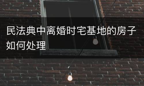 民法典中离婚时宅基地的房子如何处理