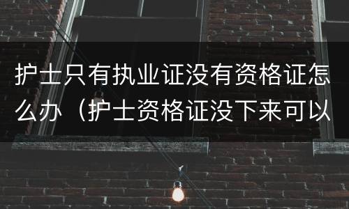 护士只有执业证没有资格证怎么办（护士资格证没下来可以注册执业证吗）