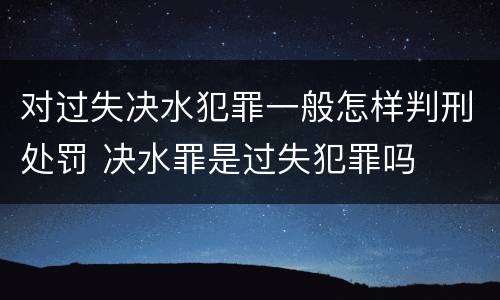 对过失决水犯罪一般怎样判刑处罚 决水罪是过失犯罪吗