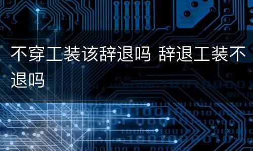 不穿工装该辞退吗 辞退工装不退吗