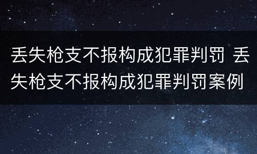 丢失枪支不报构成犯罪判罚 丢失枪支不报构成犯罪判罚案例