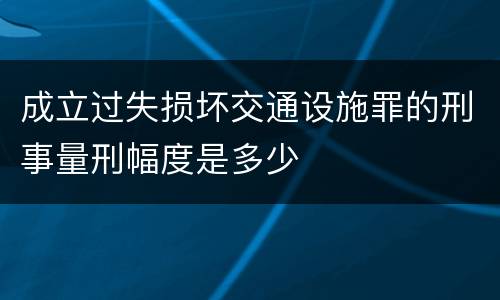 成立过失损坏交通设施罪的刑事量刑幅度是多少