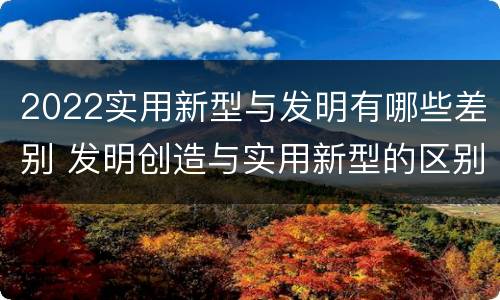 2022实用新型与发明有哪些差别 发明创造与实用新型的区别