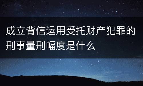 成立背信运用受托财产犯罪的刑事量刑幅度是什么