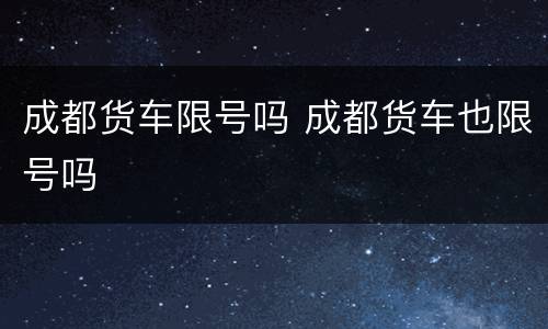 成都货车限号吗 成都货车也限号吗
