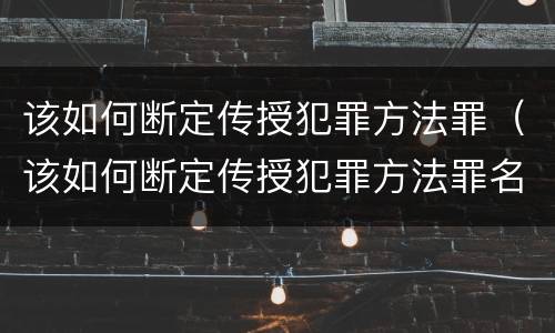 该如何断定传授犯罪方法罪（该如何断定传授犯罪方法罪名）